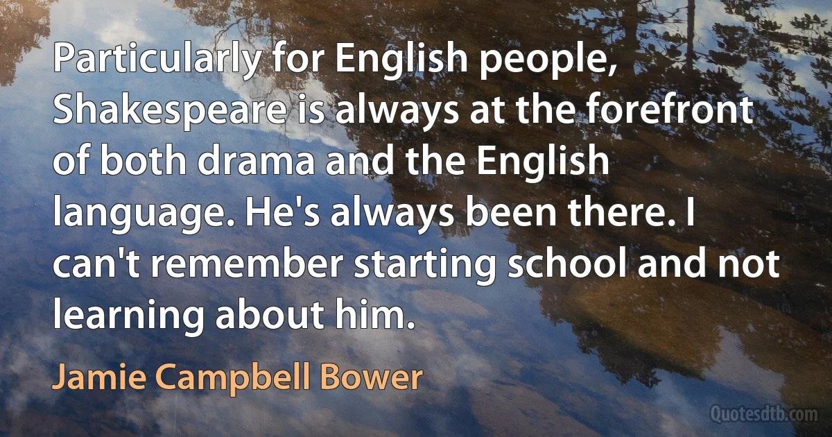 Particularly for English people, Shakespeare is always at the forefront of both drama and the English language. He's always been there. I can't remember starting school and not learning about him. (Jamie Campbell Bower)