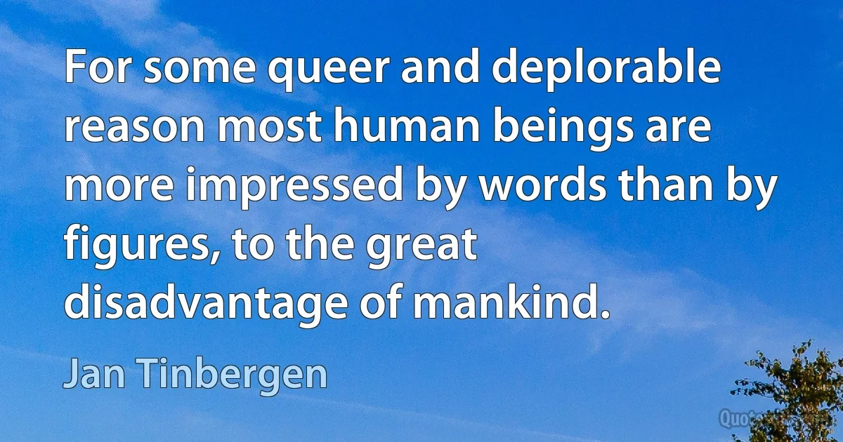 For some queer and deplorable reason most human beings are more impressed by words than by figures, to the great disadvantage of mankind. (Jan Tinbergen)