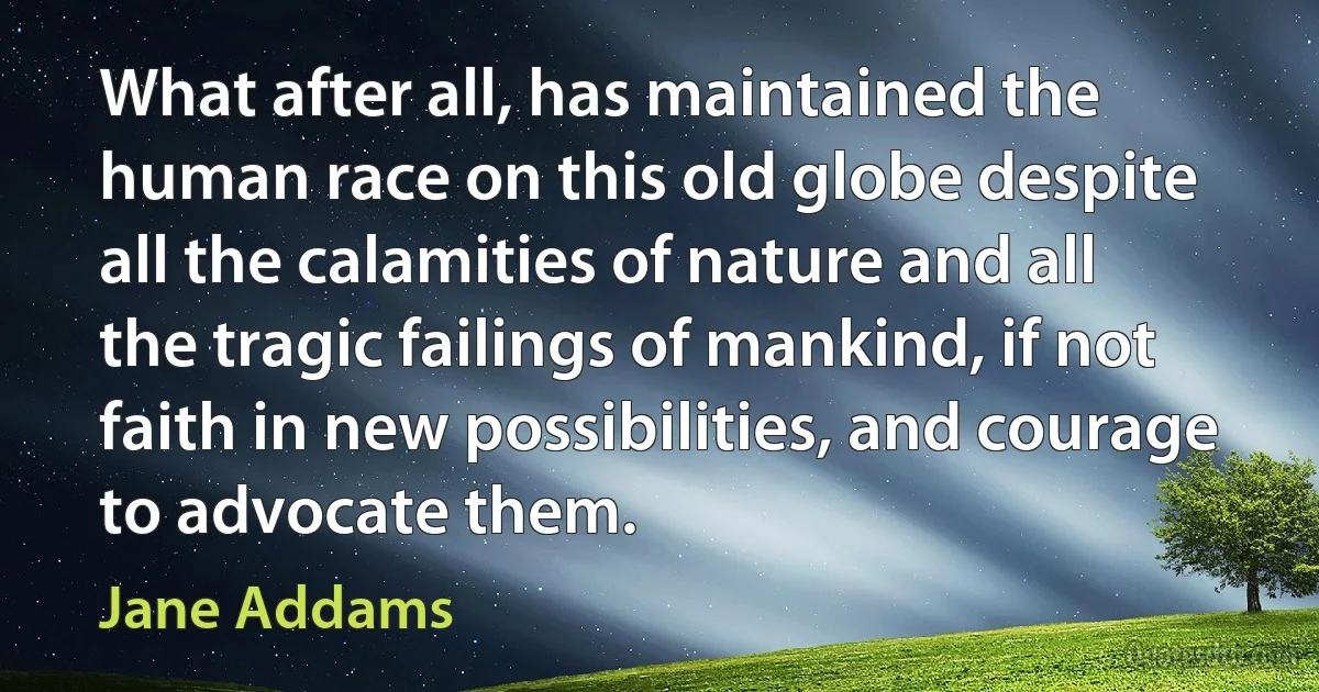 What after all, has maintained the human race on this old globe despite all the calamities of nature and all the tragic failings of mankind, if not faith in new possibilities, and courage to advocate them. (Jane Addams)