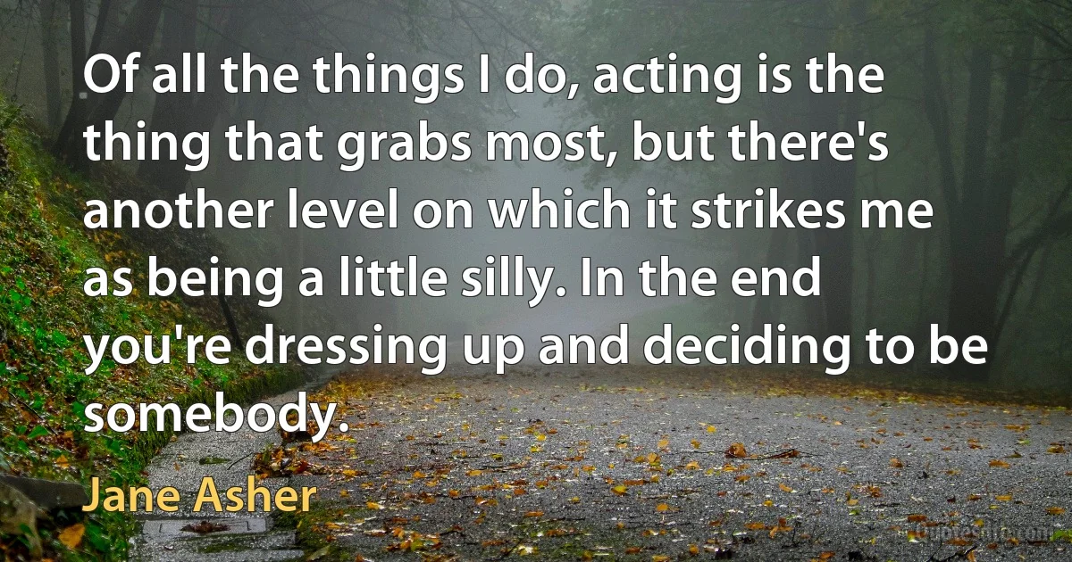 Of all the things I do, acting is the thing that grabs most, but there's another level on which it strikes me as being a little silly. In the end you're dressing up and deciding to be somebody. (Jane Asher)