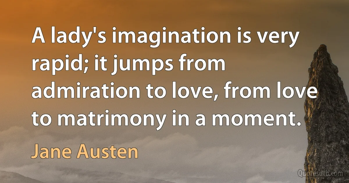 A lady's imagination is very rapid; it jumps from admiration to love, from love to matrimony in a moment. (Jane Austen)