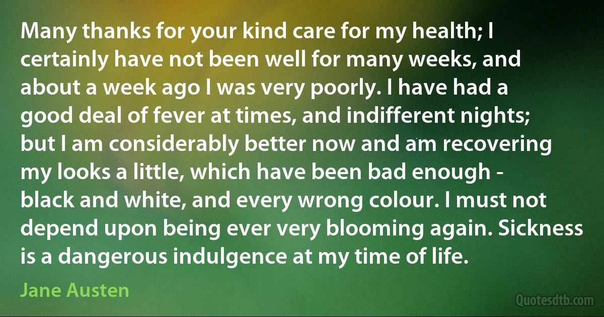 Many thanks for your kind care for my health; I certainly have not been well for many weeks, and about a week ago I was very poorly. I have had a good deal of fever at times, and indifferent nights; but I am considerably better now and am recovering my looks a little, which have been bad enough - black and white, and every wrong colour. I must not depend upon being ever very blooming again. Sickness is a dangerous indulgence at my time of life. (Jane Austen)