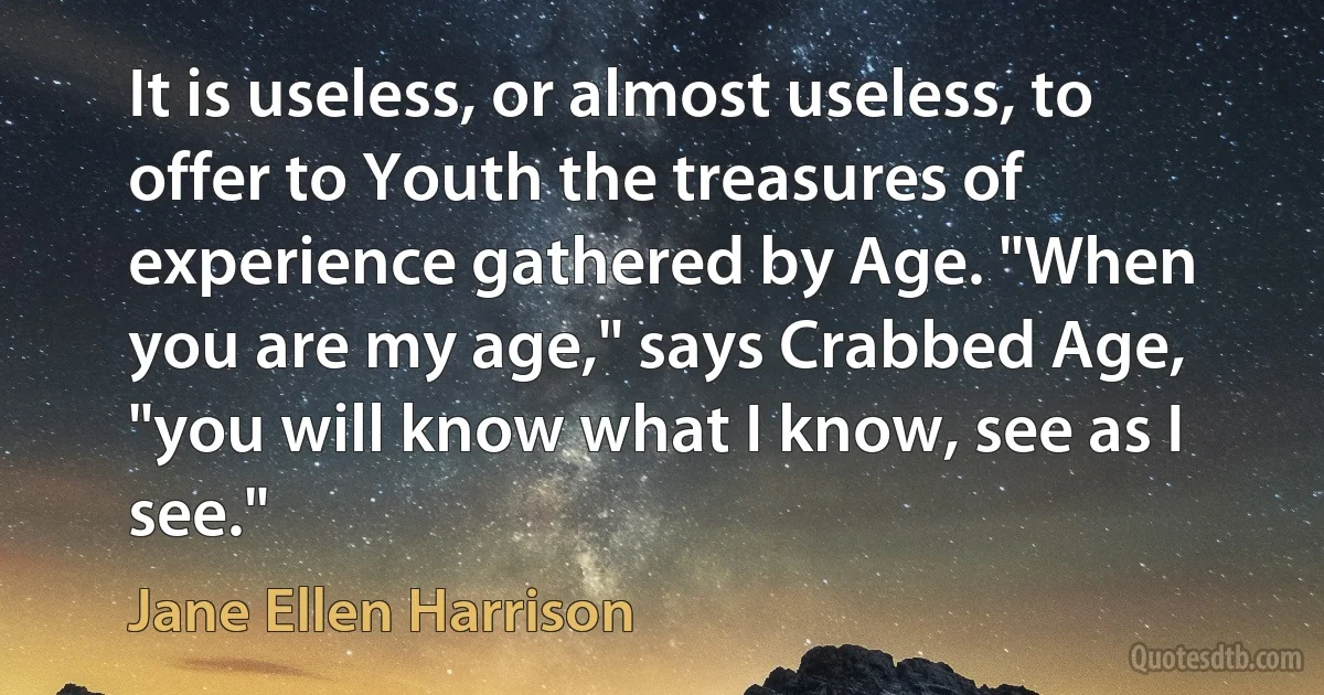 It is useless, or almost useless, to offer to Youth the treasures of experience gathered by Age. "When you are my age," says Crabbed Age, "you will know what I know, see as I see." (Jane Ellen Harrison)