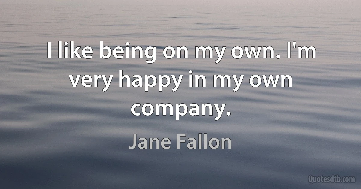 I like being on my own. I'm very happy in my own company. (Jane Fallon)