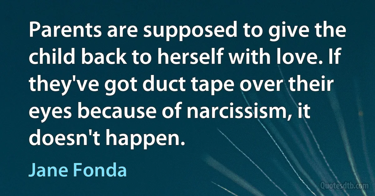 Parents are supposed to give the child back to herself with love. If they've got duct tape over their eyes because of narcissism, it doesn't happen. (Jane Fonda)