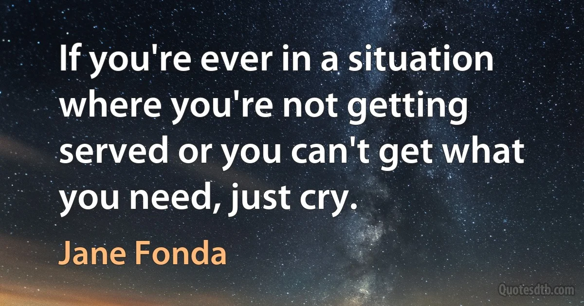 If you're ever in a situation where you're not getting served or you can't get what you need, just cry. (Jane Fonda)