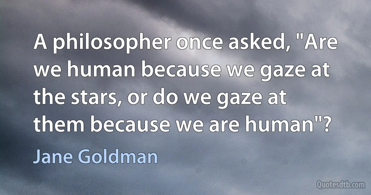 A philosopher once asked, "Are we human because we gaze at the stars, or do we gaze at them because we are human"? (Jane Goldman)