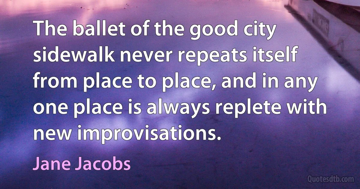 The ballet of the good city sidewalk never repeats itself from place to place, and in any one place is always replete with new improvisations. (Jane Jacobs)