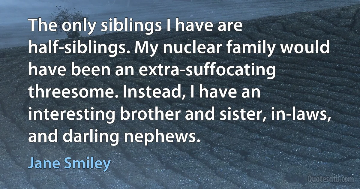 The only siblings I have are half-siblings. My nuclear family would have been an extra-suffocating threesome. Instead, I have an interesting brother and sister, in-laws, and darling nephews. (Jane Smiley)