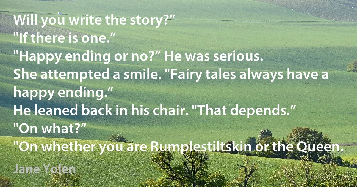 Will you write the story?”
"If there is one.”
"Happy ending or no?” He was serious.
She attempted a smile. "Fairy tales always have a happy ending.”
He leaned back in his chair. "That depends.”
"On what?”
"On whether you are Rumplestiltskin or the Queen. (Jane Yolen)