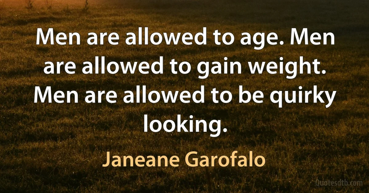 Men are allowed to age. Men are allowed to gain weight. Men are allowed to be quirky looking. (Janeane Garofalo)