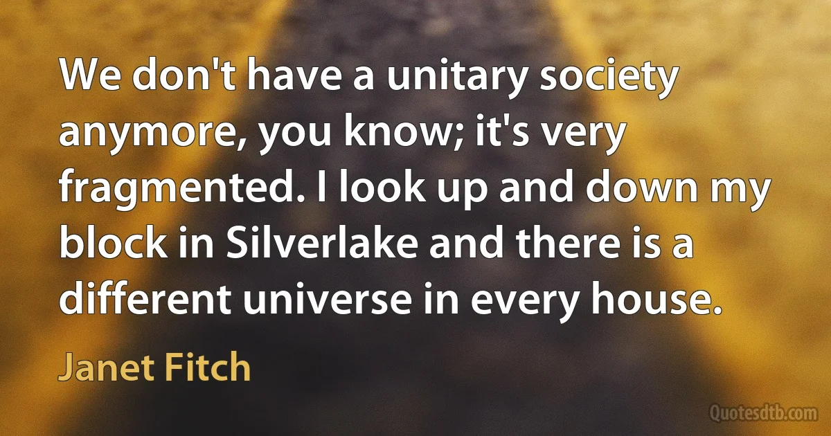 We don't have a unitary society anymore, you know; it's very fragmented. I look up and down my block in Silverlake and there is a different universe in every house. (Janet Fitch)