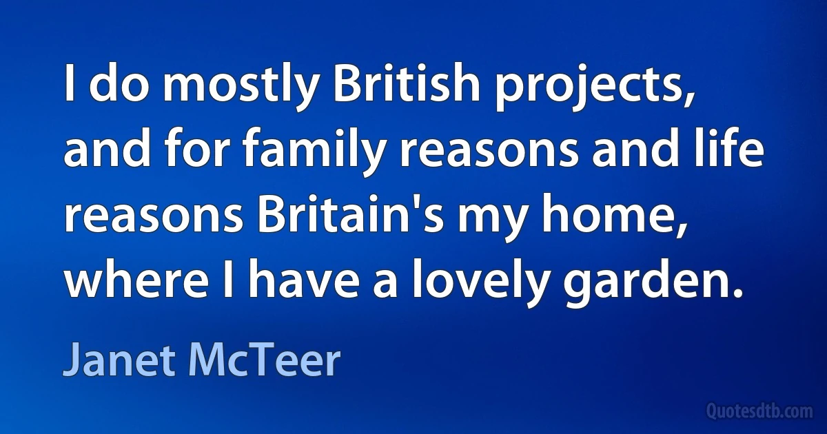 I do mostly British projects, and for family reasons and life reasons Britain's my home, where I have a lovely garden. (Janet McTeer)