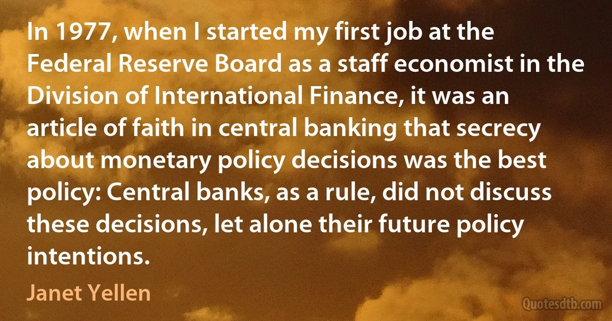 In 1977, when I started my first job at the Federal Reserve Board as a staff economist in the Division of International Finance, it was an article of faith in central banking that secrecy about monetary policy decisions was the best policy: Central banks, as a rule, did not discuss these decisions, let alone their future policy intentions. (Janet Yellen)