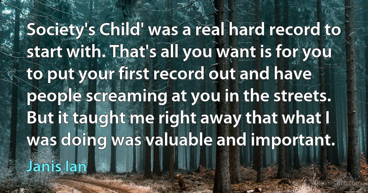 Society's Child' was a real hard record to start with. That's all you want is for you to put your first record out and have people screaming at you in the streets. But it taught me right away that what I was doing was valuable and important. (Janis Ian)