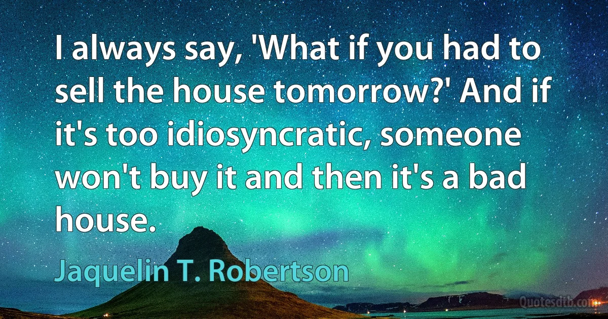 I always say, 'What if you had to sell the house tomorrow?' And if it's too idiosyncratic, someone won't buy it and then it's a bad house. (Jaquelin T. Robertson)