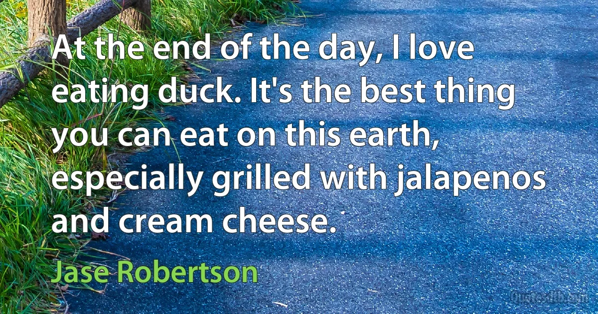 At the end of the day, I love eating duck. It's the best thing you can eat on this earth, especially grilled with jalapenos and cream cheese. (Jase Robertson)