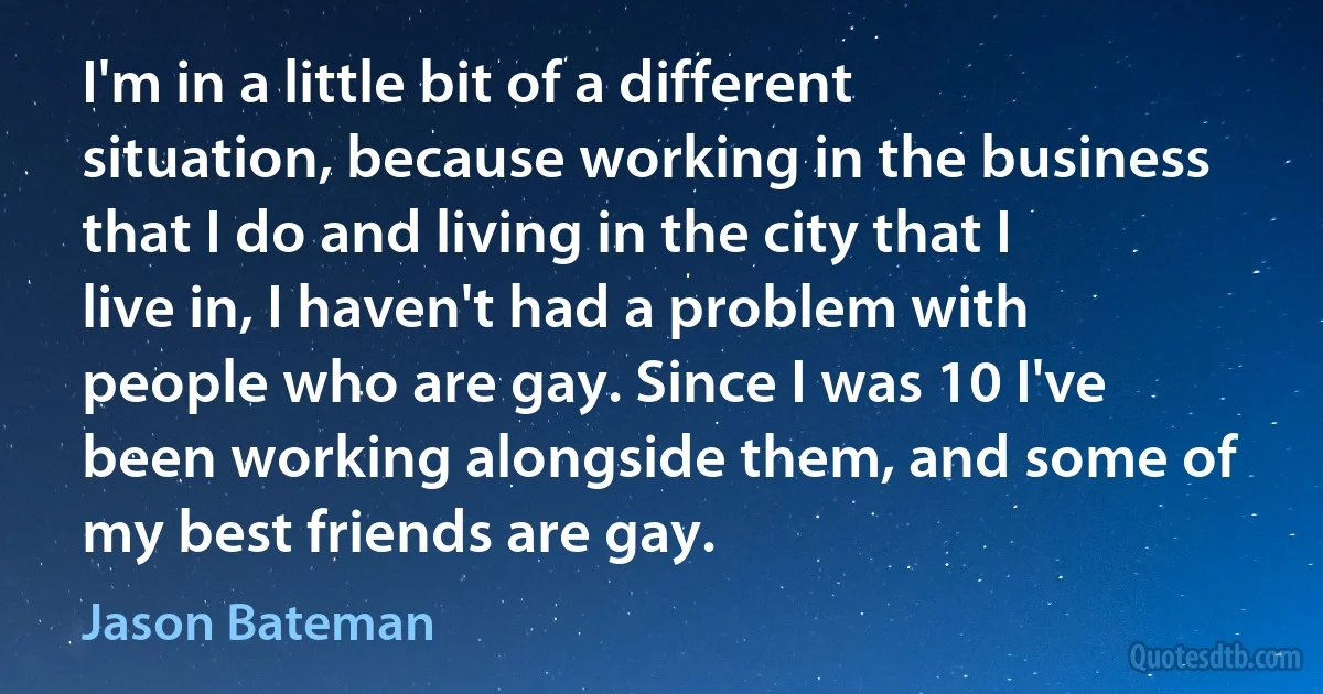 I'm in a little bit of a different situation, because working in the business that I do and living in the city that I live in, I haven't had a problem with people who are gay. Since I was 10 I've been working alongside them, and some of my best friends are gay. (Jason Bateman)