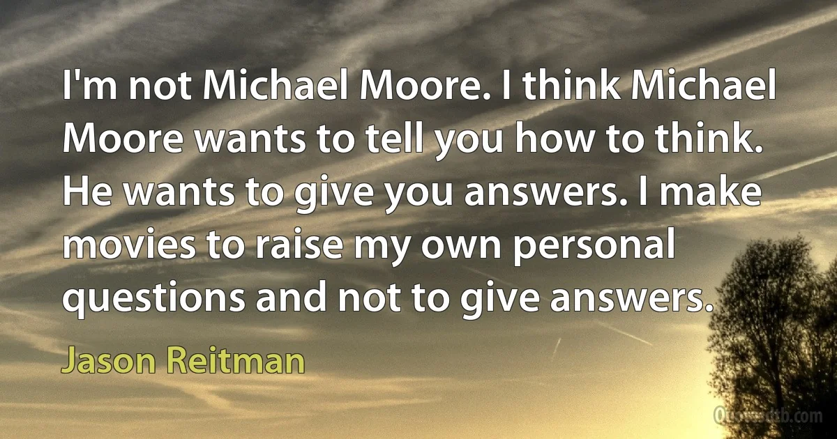 I'm not Michael Moore. I think Michael Moore wants to tell you how to think. He wants to give you answers. I make movies to raise my own personal questions and not to give answers. (Jason Reitman)