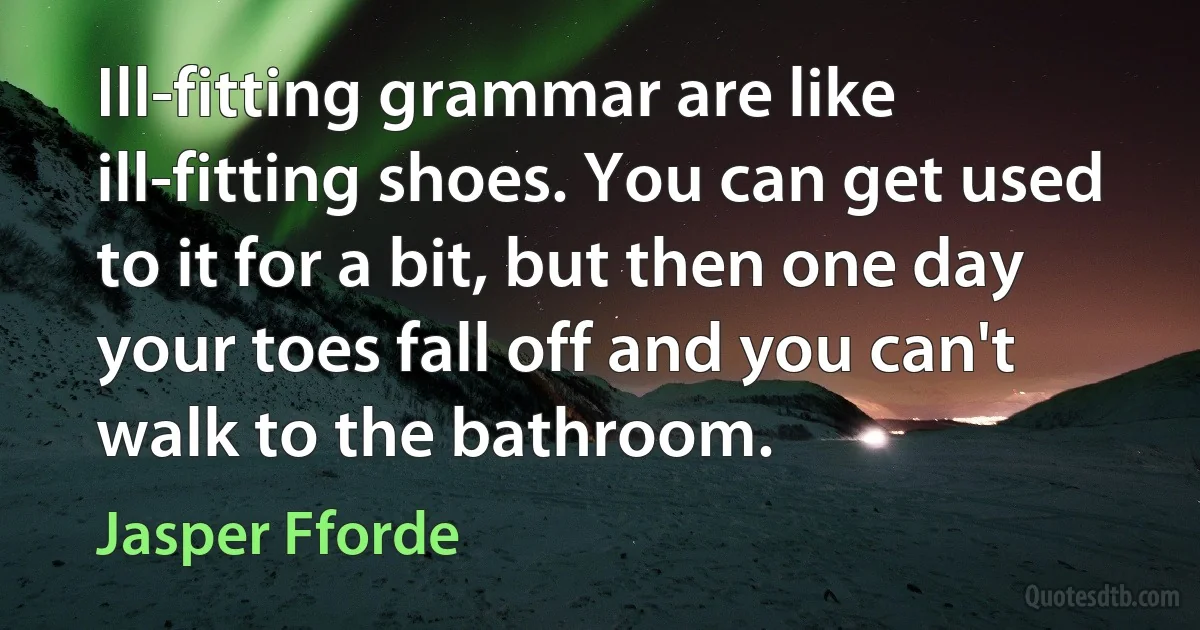 Ill-fitting grammar are like ill-fitting shoes. You can get used to it for a bit, but then one day your toes fall off and you can't walk to the bathroom. (Jasper Fforde)