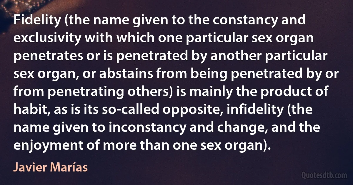 Fidelity (the name given to the constancy and exclusivity with which one particular sex organ penetrates or is penetrated by another particular sex organ, or abstains from being penetrated by or from penetrating others) is mainly the product of habit, as is its so-called opposite, infidelity (the name given to inconstancy and change, and the enjoyment of more than one sex organ). (Javier Marías)