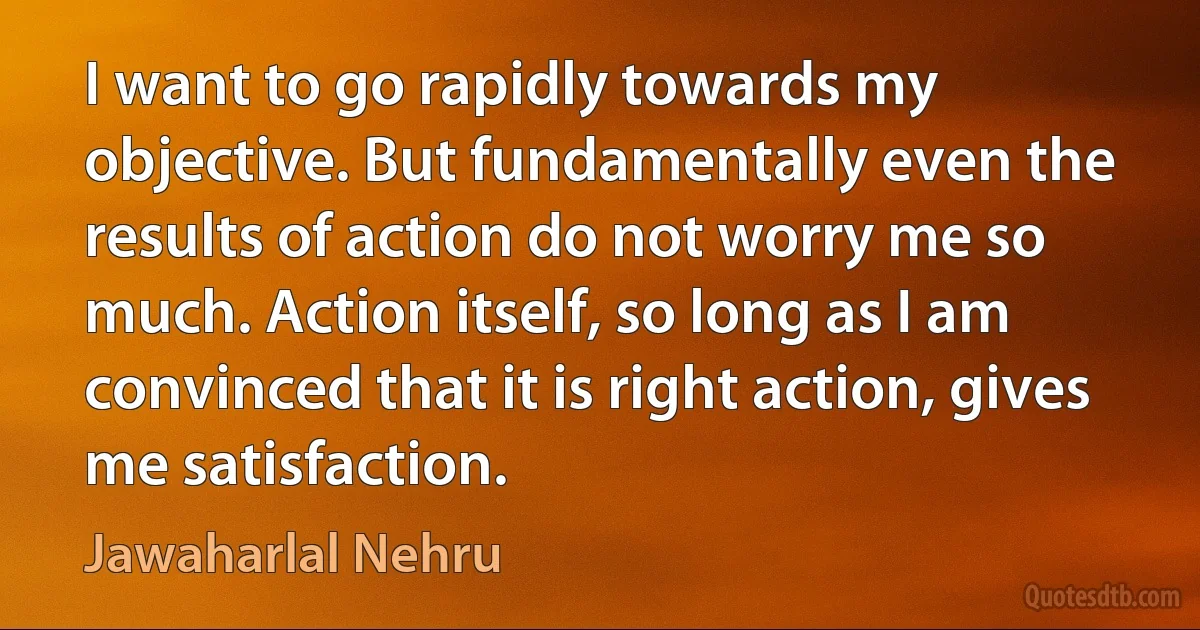 I want to go rapidly towards my objective. But fundamentally even the results of action do not worry me so much. Action itself, so long as I am convinced that it is right action, gives me satisfaction. (Jawaharlal Nehru)