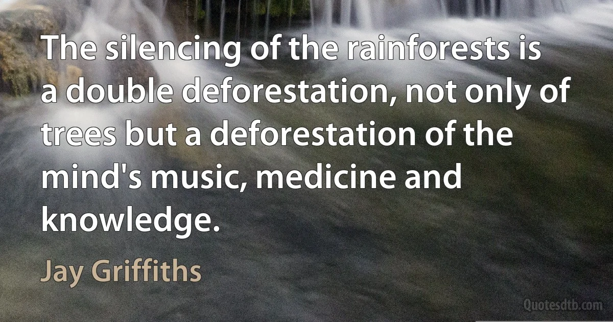 The silencing of the rainforests is a double deforestation, not only of trees but a deforestation of the mind's music, medicine and knowledge. (Jay Griffiths)