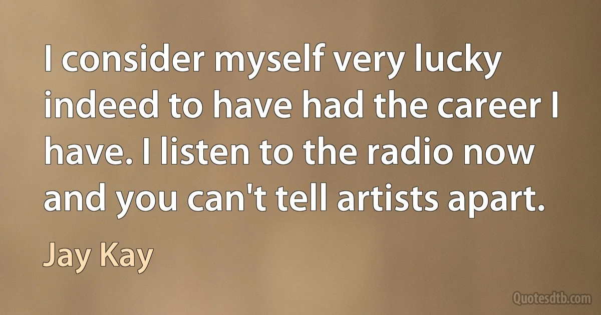 I consider myself very lucky indeed to have had the career I have. I listen to the radio now and you can't tell artists apart. (Jay Kay)