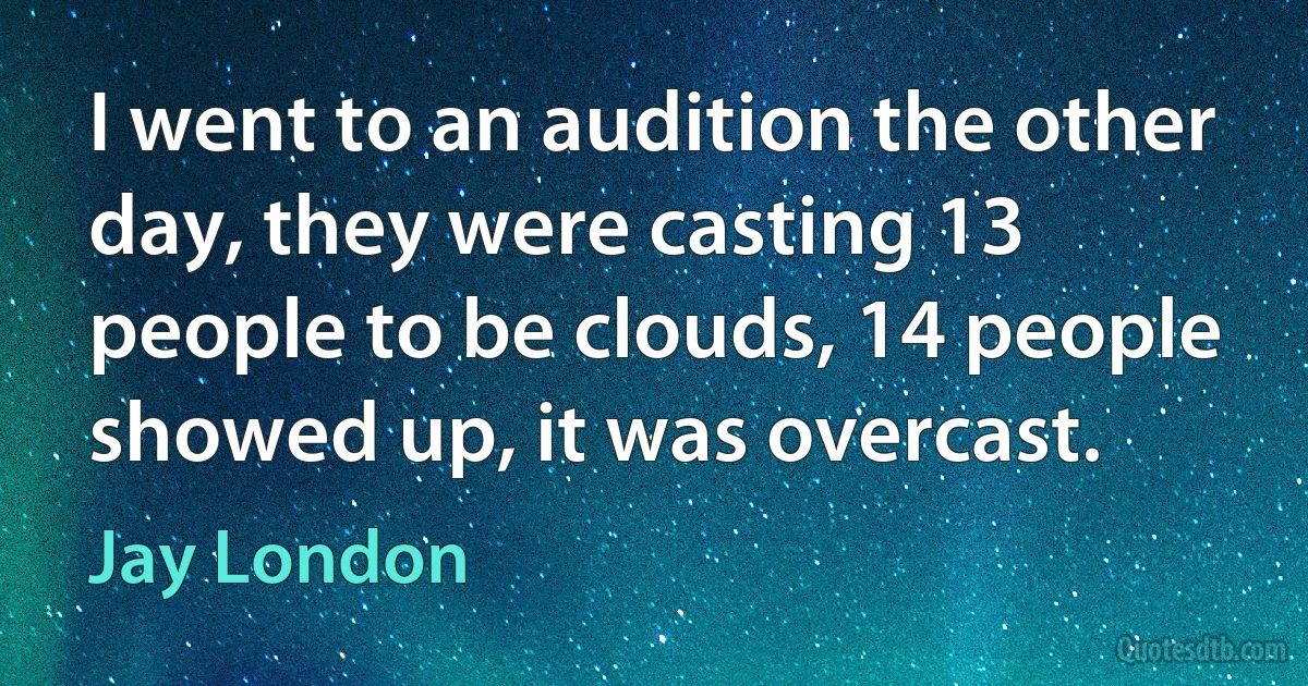 I went to an audition the other day, they were casting 13 people to be clouds, 14 people showed up, it was overcast. (Jay London)