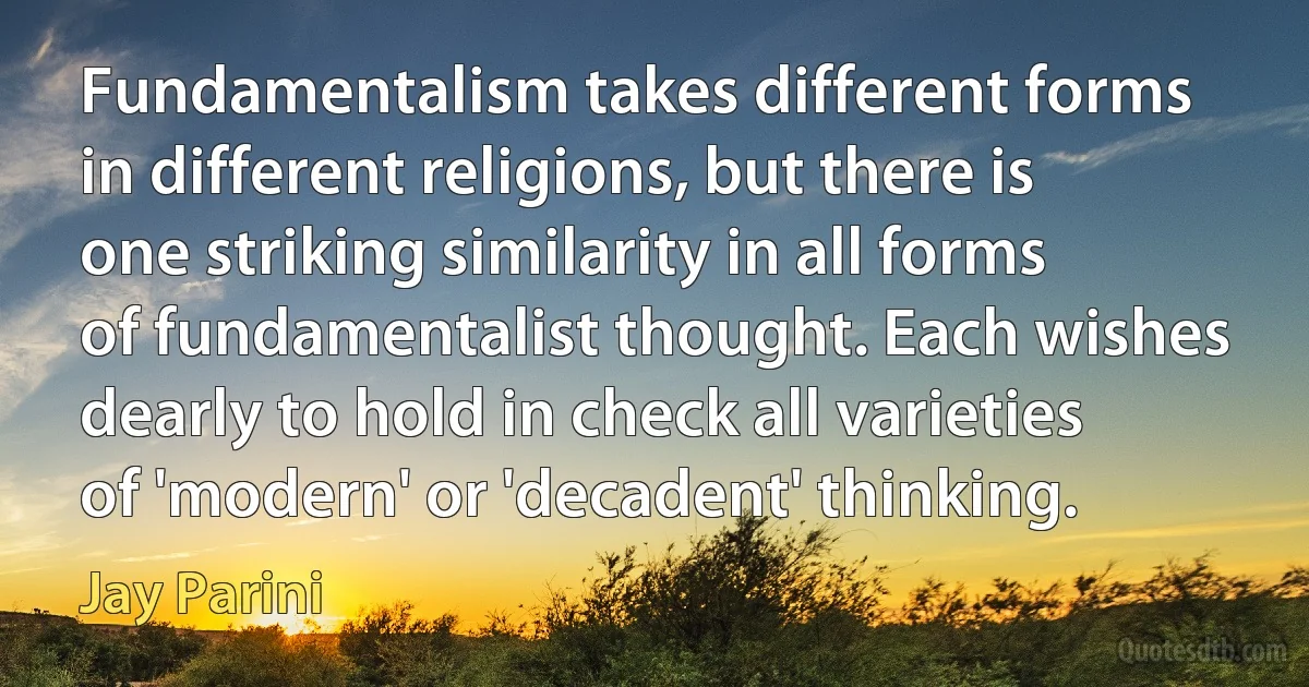 Fundamentalism takes different forms in different religions, but there is one striking similarity in all forms of fundamentalist thought. Each wishes dearly to hold in check all varieties of 'modern' or 'decadent' thinking. (Jay Parini)