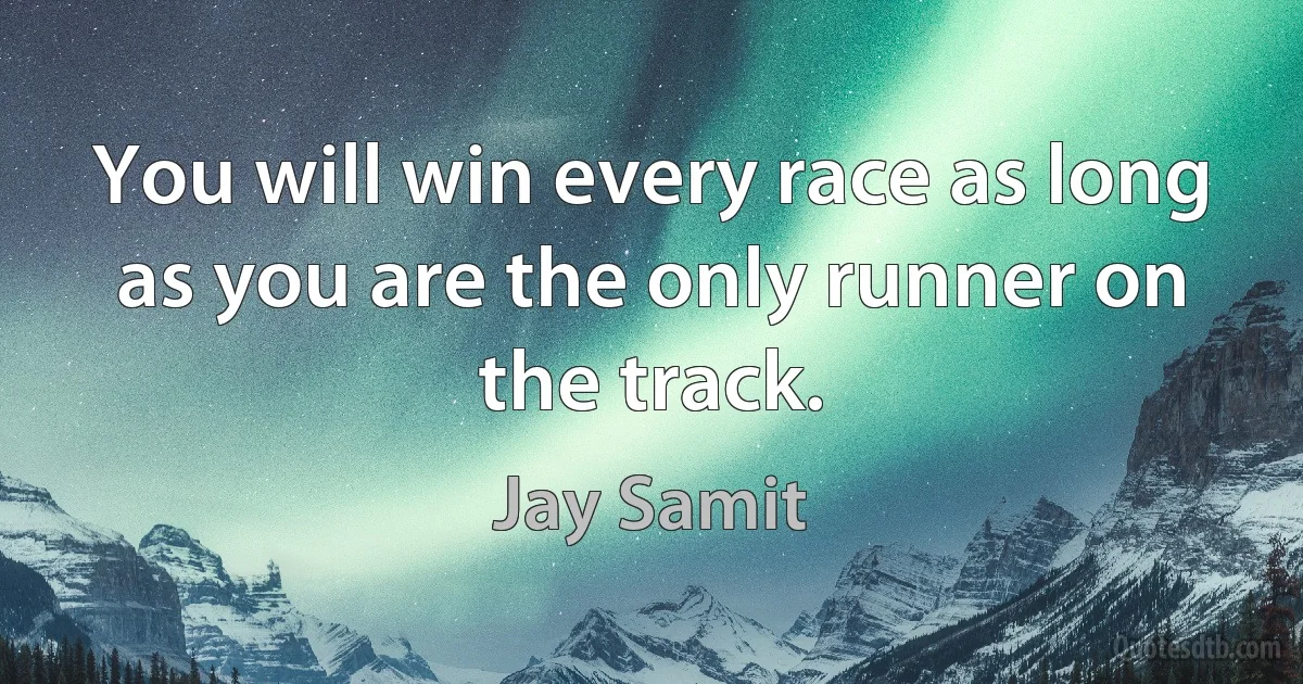 You will win every race as long as you are the only runner on the track. (Jay Samit)