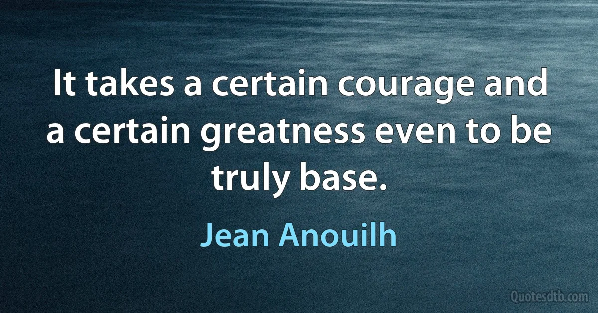 It takes a certain courage and a certain greatness even to be truly base. (Jean Anouilh)