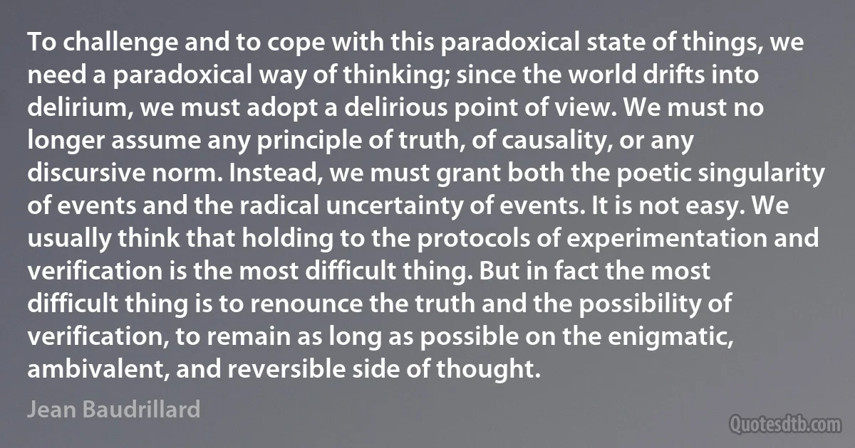 To challenge and to cope with this paradoxical state of things, we need a paradoxical way of thinking; since the world drifts into delirium, we must adopt a delirious point of view. We must no longer assume any principle of truth, of causality, or any discursive norm. Instead, we must grant both the poetic singularity of events and the radical uncertainty of events. It is not easy. We usually think that holding to the protocols of experimentation and verification is the most difficult thing. But in fact the most difficult thing is to renounce the truth and the possibility of verification, to remain as long as possible on the enigmatic, ambivalent, and reversible side of thought. (Jean Baudrillard)