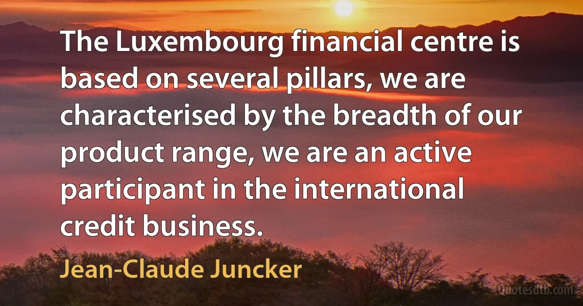 The Luxembourg financial centre is based on several pillars, we are characterised by the breadth of our product range, we are an active participant in the international credit business. (Jean-Claude Juncker)