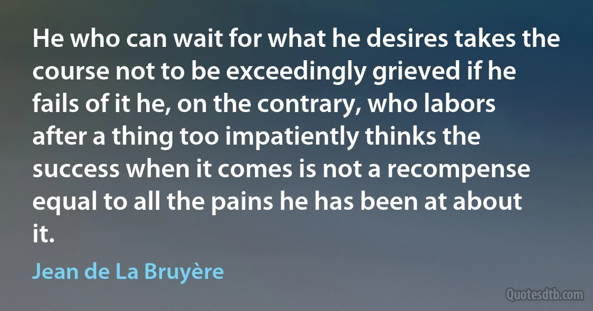 He who can wait for what he desires takes the course not to be exceedingly grieved if he fails of it he, on the contrary, who labors after a thing too impatiently thinks the success when it comes is not a recompense equal to all the pains he has been at about it. (Jean de La Bruyère)