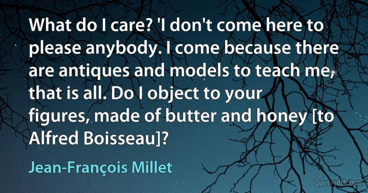 What do I care? 'I don't come here to please anybody. I come because there are antiques and models to teach me, that is all. Do I object to your figures, made of butter and honey [to Alfred Boisseau]? (Jean-François Millet)