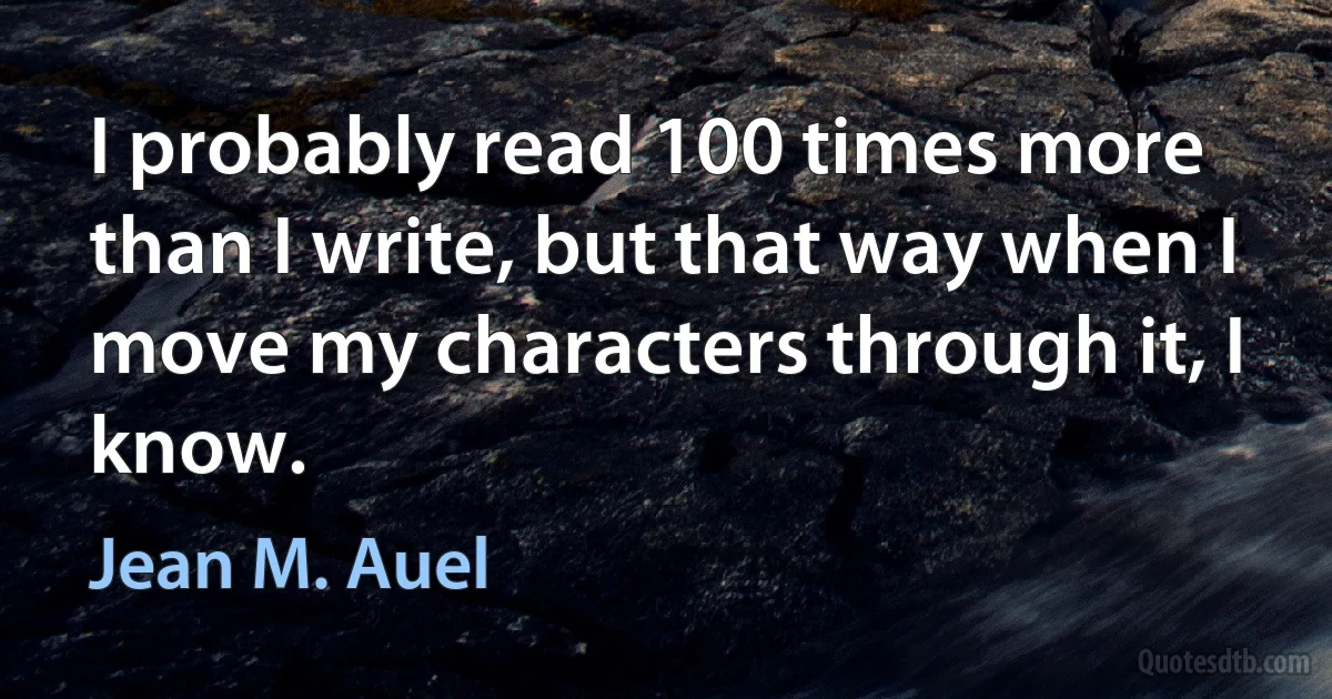 I probably read 100 times more than I write, but that way when I move my characters through it, I know. (Jean M. Auel)