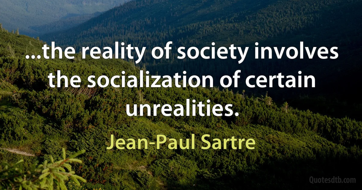 ...the reality of society involves the socialization of certain unrealities. (Jean-Paul Sartre)