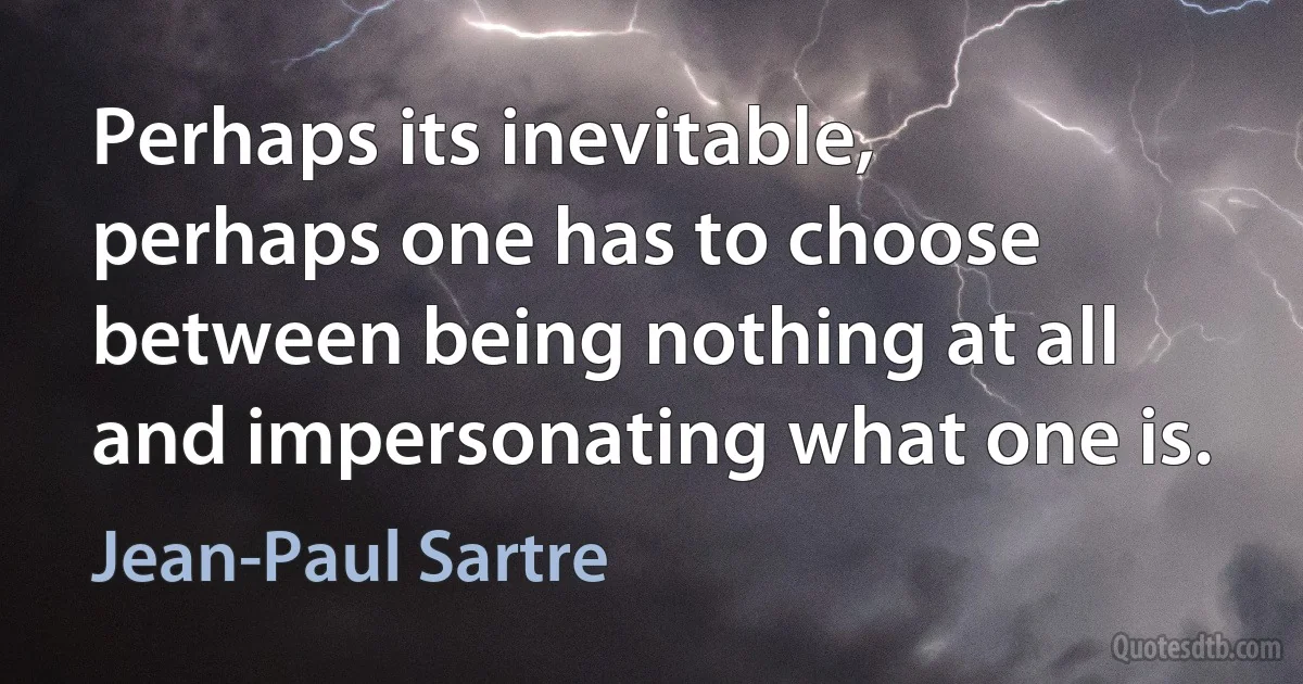 Perhaps its inevitable, perhaps one has to choose between being nothing at all and impersonating what one is. (Jean-Paul Sartre)