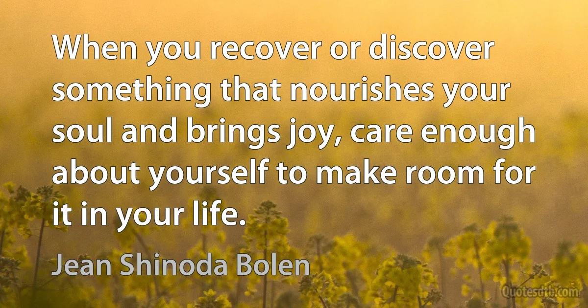 When you recover or discover something that nourishes your soul and brings joy, care enough about yourself to make room for it in your life. (Jean Shinoda Bolen)