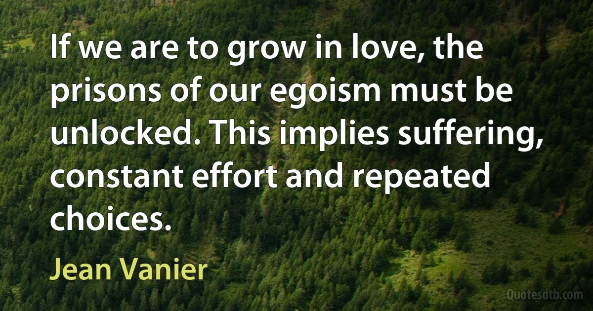 If we are to grow in love, the prisons of our egoism must be unlocked. This implies suffering, constant effort and repeated choices. (Jean Vanier)