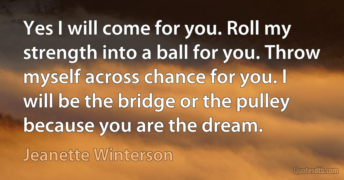 Yes I will come for you. Roll my strength into a ball for you. Throw myself across chance for you. I will be the bridge or the pulley because you are the dream. (Jeanette Winterson)