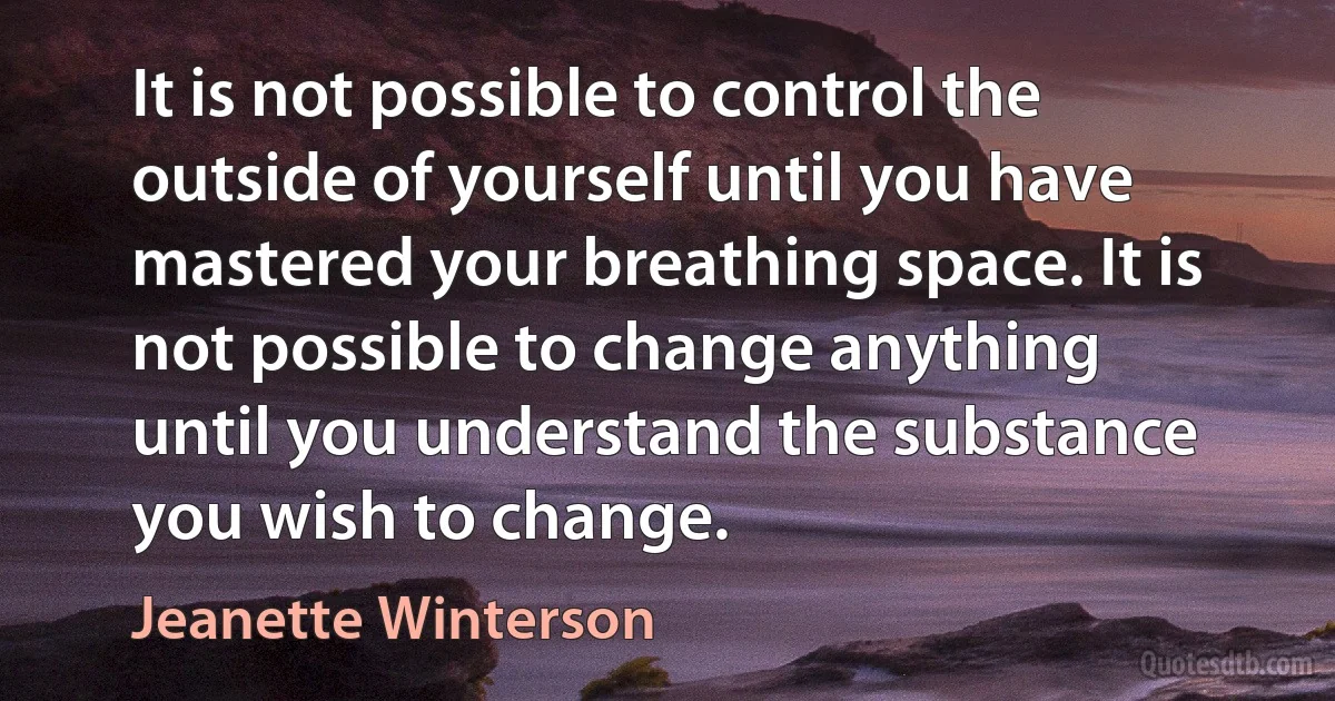 It is not possible to control the outside of yourself until you have mastered your breathing space. It is not possible to change anything until you understand the substance you wish to change. (Jeanette Winterson)