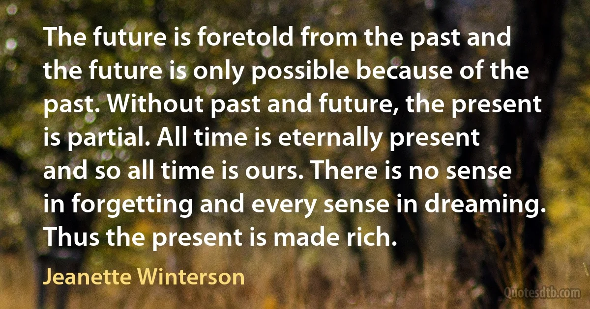 The future is foretold from the past and the future is only possible because of the past. Without past and future, the present is partial. All time is eternally present and so all time is ours. There is no sense in forgetting and every sense in dreaming. Thus the present is made rich. (Jeanette Winterson)