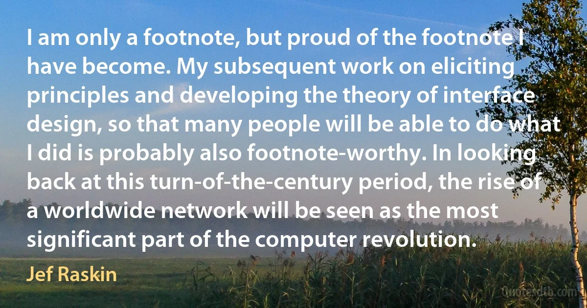 I am only a footnote, but proud of the footnote I have become. My subsequent work on eliciting principles and developing the theory of interface design, so that many people will be able to do what I did is probably also footnote-worthy. In looking back at this turn-of-the-century period, the rise of a worldwide network will be seen as the most significant part of the computer revolution. (Jef Raskin)