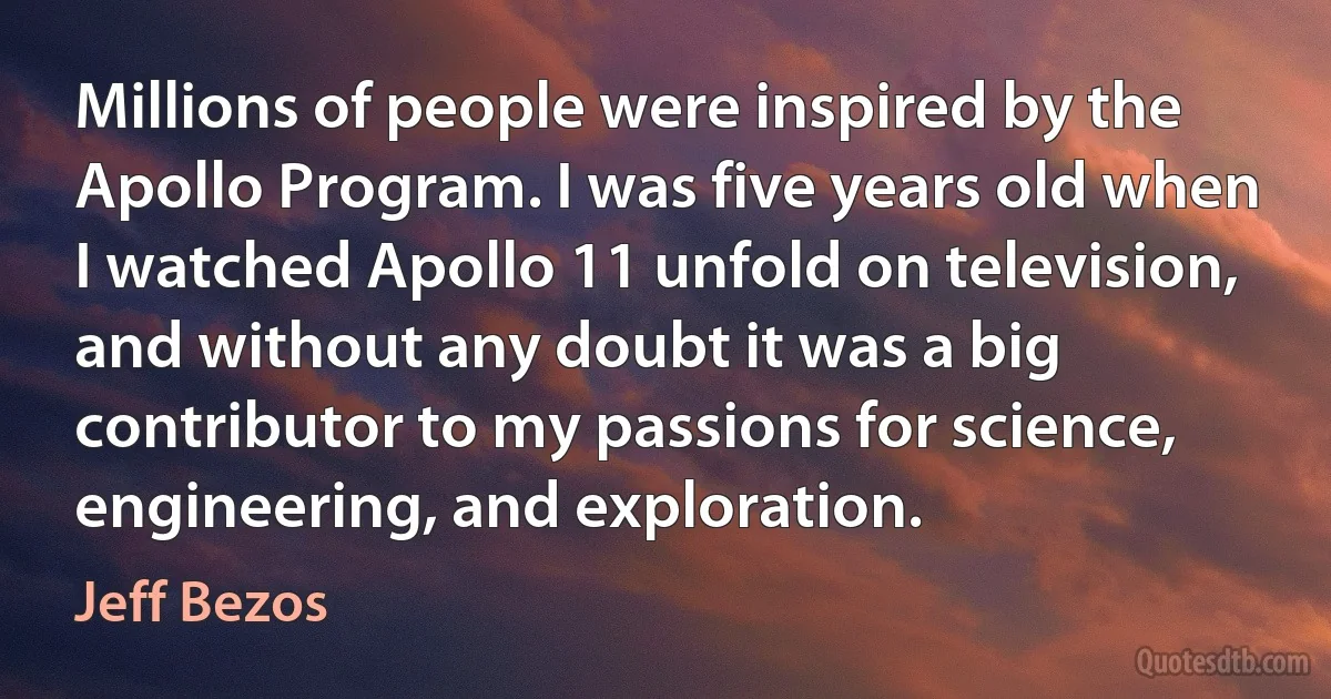 Millions of people were inspired by the Apollo Program. I was five years old when I watched Apollo 11 unfold on television, and without any doubt it was a big contributor to my passions for science, engineering, and exploration. (Jeff Bezos)