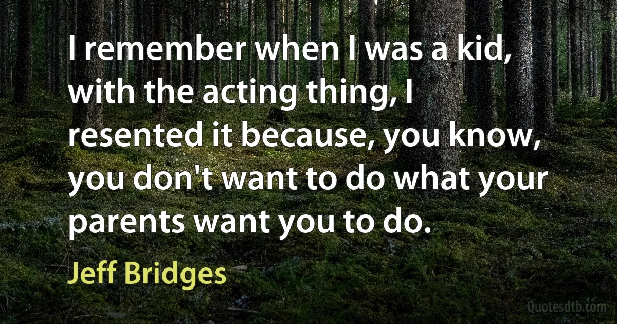 I remember when I was a kid, with the acting thing, I resented it because, you know, you don't want to do what your parents want you to do. (Jeff Bridges)