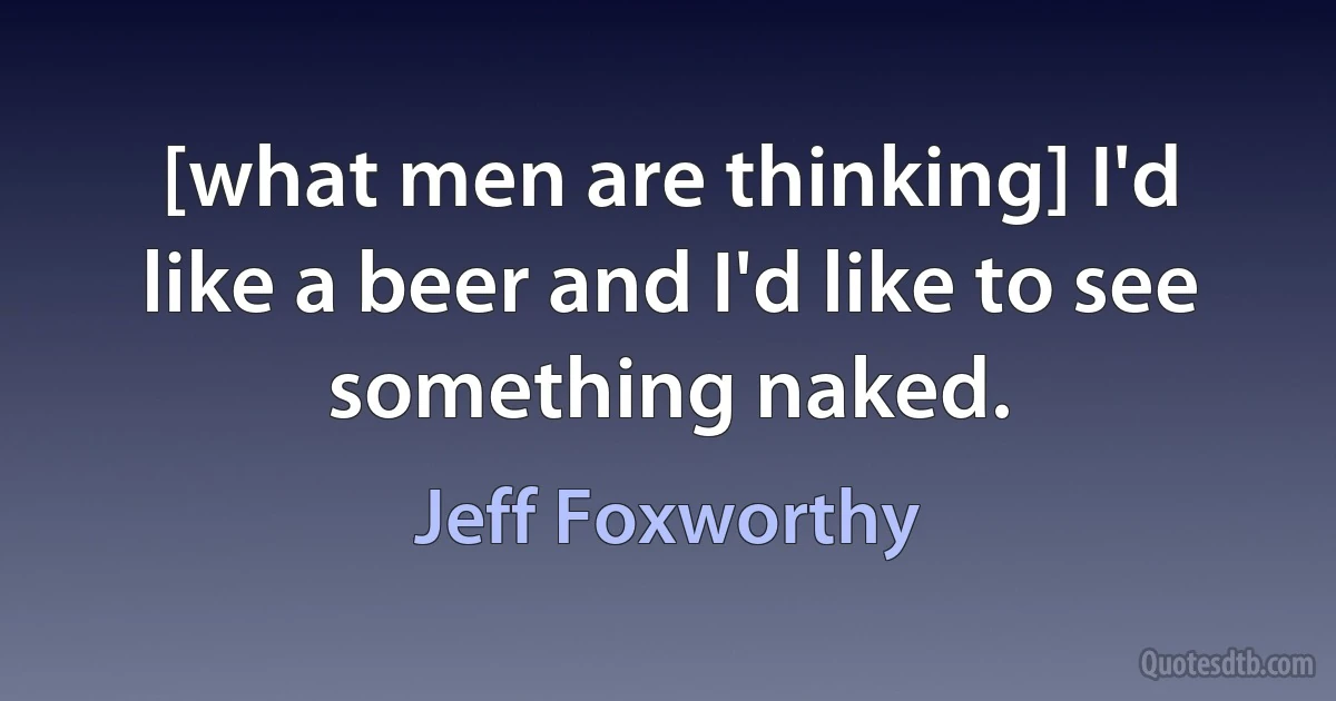 [what men are thinking] I'd like a beer and I'd like to see something naked. (Jeff Foxworthy)