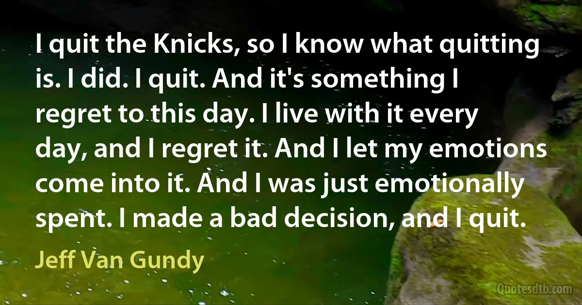 I quit the Knicks, so I know what quitting is. I did. I quit. And it's something I regret to this day. I live with it every day, and I regret it. And I let my emotions come into it. And I was just emotionally spent. I made a bad decision, and I quit. (Jeff Van Gundy)