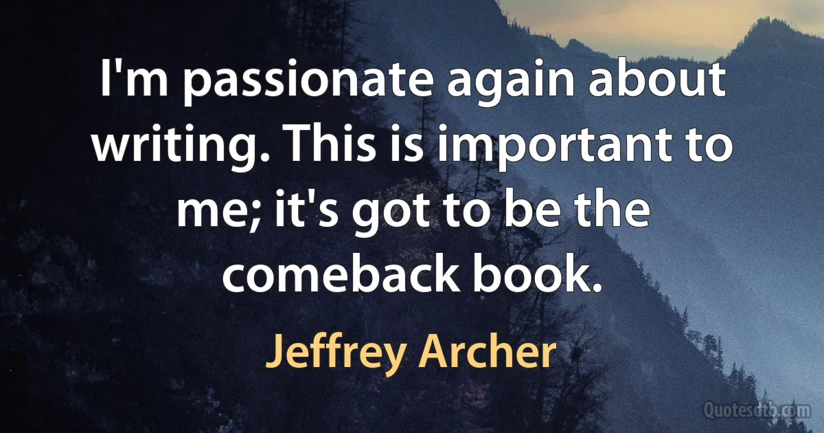 I'm passionate again about writing. This is important to me; it's got to be the comeback book. (Jeffrey Archer)